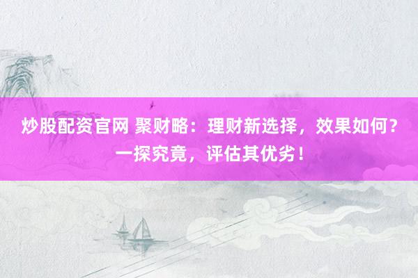 炒股配资官网 聚财略：理财新选择，效果如何？一探究竟，评估其优劣！
