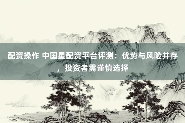 配资操作 中国星配资平台评测：优势与风险并存，投资者需谨慎选择