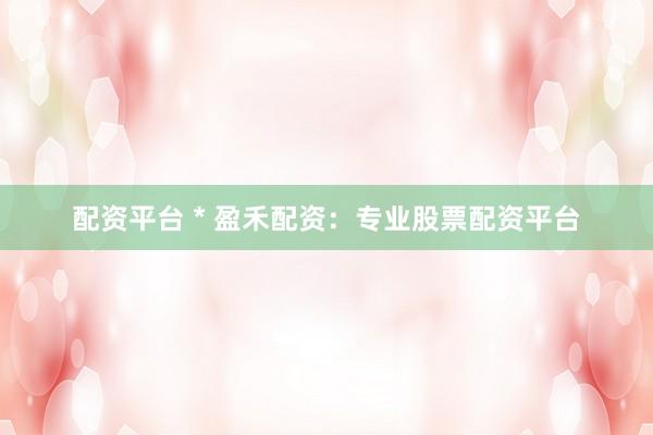 配资平台 * 盈禾配资：专业股票配资平台