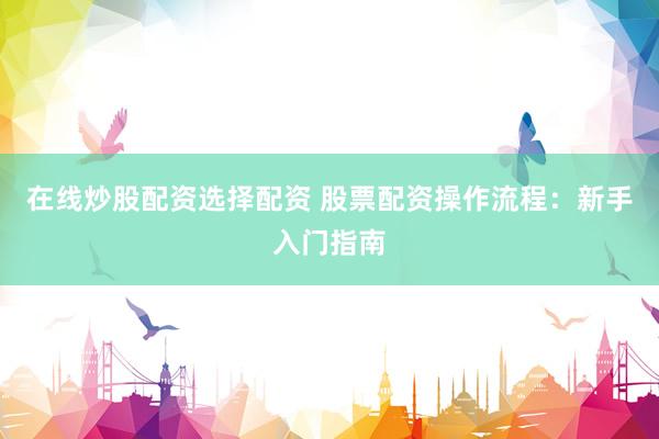 在线炒股配资选择配资 股票配资操作流程：新手入门指南