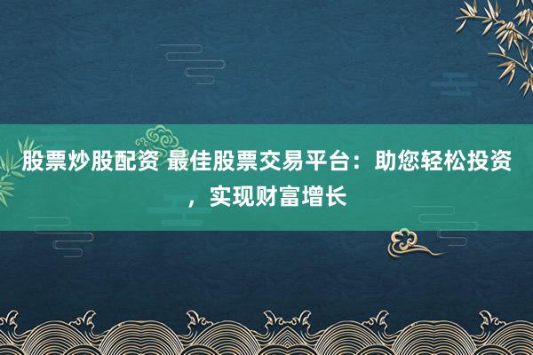 股票炒股配资 最佳股票交易平台：助您轻松投资，实现财富增长