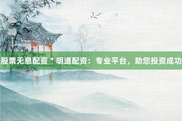 股票无息配资 * 明道配资：专业平台，助您投资成功