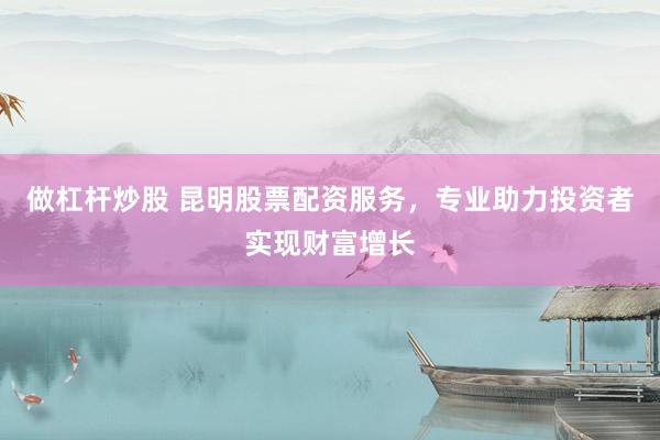 做杠杆炒股 昆明股票配资服务，专业助力投资者实现财富增长