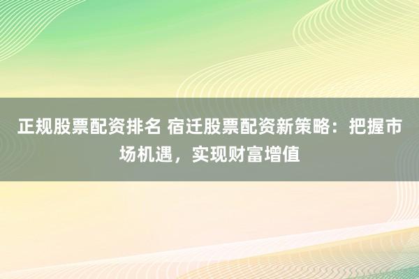 正规股票配资排名 宿迁股票配资新策略：把握市场机遇，实现财富增值