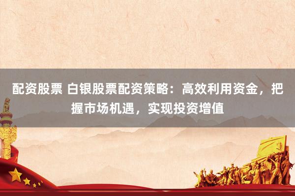 配资股票 白银股票配资策略：高效利用资金，把握市场机遇，实现投资增值