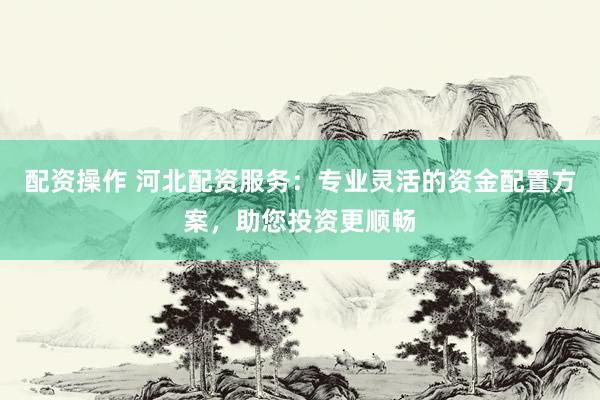配资操作 河北配资服务：专业灵活的资金配置方案，助您投资更顺畅