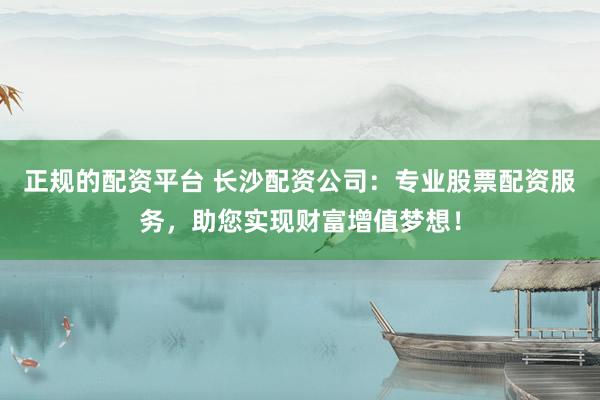正规的配资平台 长沙配资公司：专业股票配资服务，助您实现财富增值梦想！