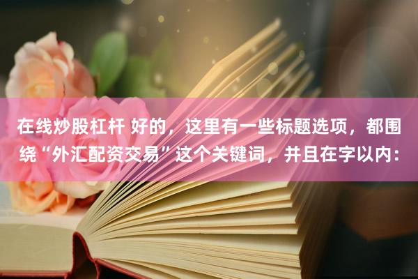 在线炒股杠杆 好的，这里有一些标题选项，都围绕“外汇配资交易”这个关键词，并且在字以内：