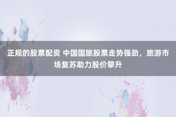 正规的股票配资 中国国旅股票走势强劲，旅游市场复苏助力股价攀升