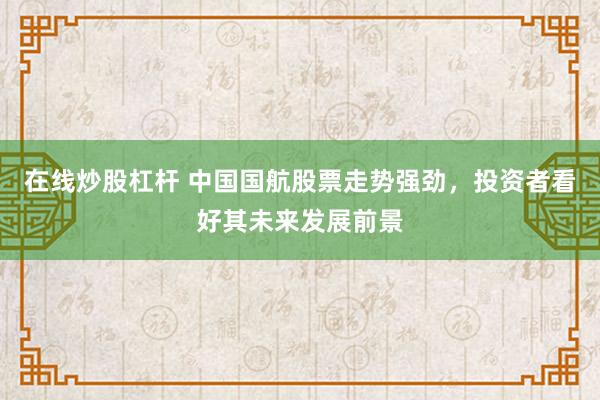 在线炒股杠杆 中国国航股票走势强劲，投资者看好其未来发展前景