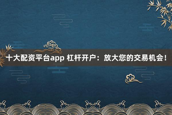十大配资平台app 杠杆开户：放大您的交易机会！