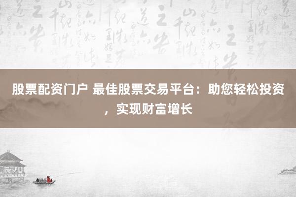 股票配资门户 最佳股票交易平台：助您轻松投资，实现财富增长