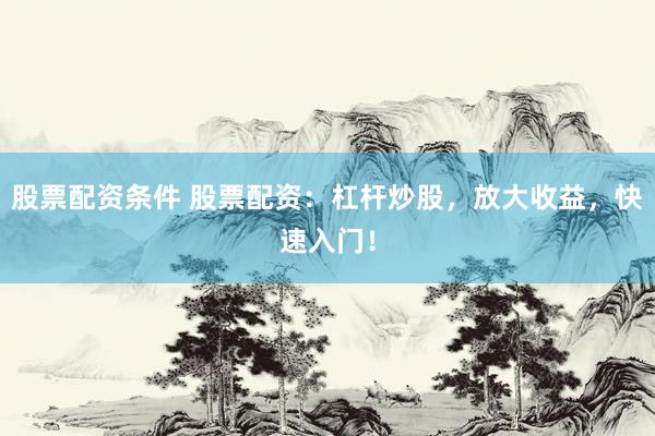 股票配资条件 股票配资：杠杆炒股，放大收益，快速入门！