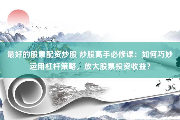 最好的股票配资炒股 炒股高手必修课：如何巧妙运用杠杆策略，放大股票投资收益？