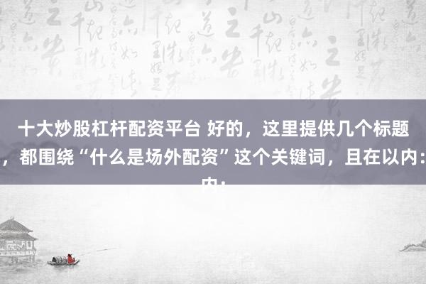 十大炒股杠杆配资平台 好的，这里提供几个标题，都围绕“什么是场外配资”这个关键词，且在以内：