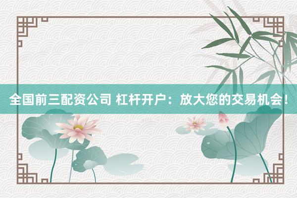 全国前三配资公司 杠杆开户：放大您的交易机会！