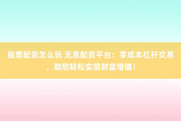 股票配资怎么玩 无息配资平台：零成本杠杆交易，助您轻松实现财富增值！