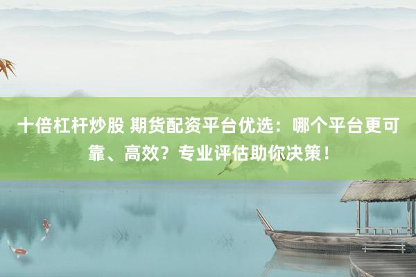 十倍杠杆炒股 期货配资平台优选：哪个平台更可靠、高效？专业评估助你决策！
