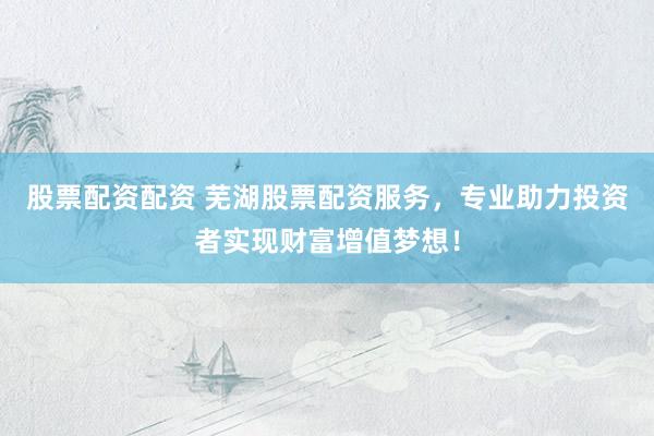 股票配资配资 芜湖股票配资服务，专业助力投资者实现财富增值梦想！