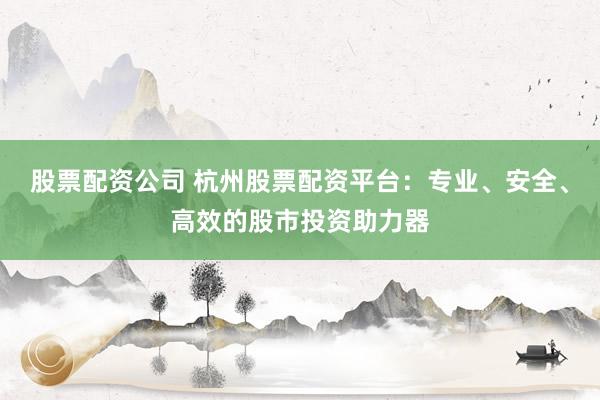 股票配资公司 杭州股票配资平台：专业、安全、高效的股市投资助力器