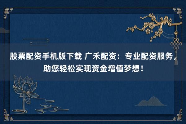 股票配资手机版下载 广禾配资：专业配资服务，助您轻松实现资金增值梦想！