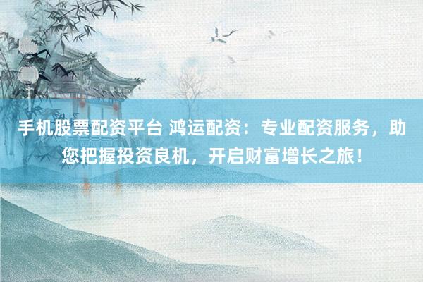 手机股票配资平台 鸿运配资：专业配资服务，助您把握投资良机，开启财富增长之旅！