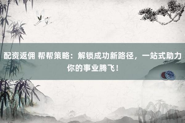 配资返佣 帮帮策略：解锁成功新路径，一站式助力你的事业腾飞！