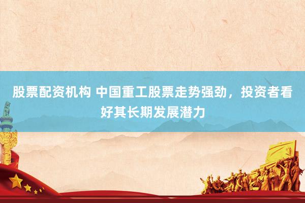 股票配资机构 中国重工股票走势强劲，投资者看好其长期发展潜力