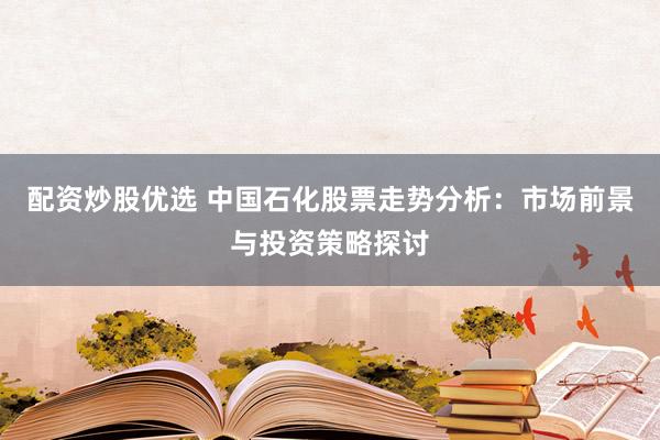 配资炒股优选 中国石化股票走势分析：市场前景与投资策略探讨