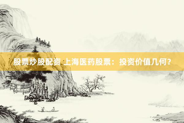 股票炒股配资 上海医药股票：投资价值几何？