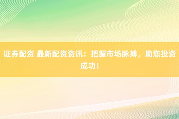 证券配资 最新配资资讯：把握市场脉搏，助您投资成功！