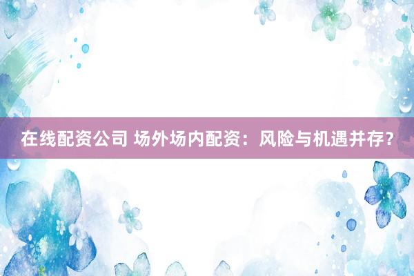 在线配资公司 场外场内配资：风险与机遇并存？