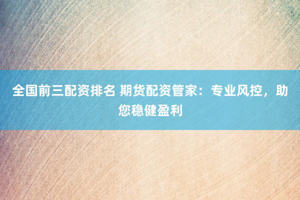 全国前三配资排名 期货配资管家：专业风控，助您稳健盈利