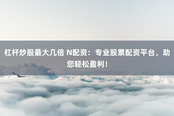 杠杆炒股最大几倍 N配资：专业股票配资平台，助您轻松盈利！