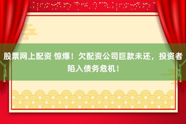 股票网上配资 惊爆！欠配资公司巨款未还，投资者陷入债务危机！