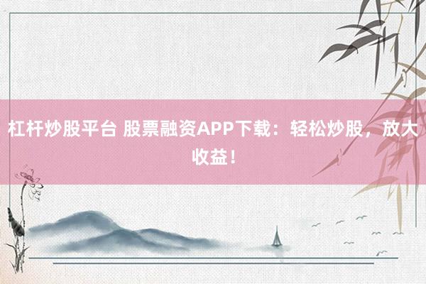 杠杆炒股平台 股票融资APP下载：轻松炒股，放大收益！