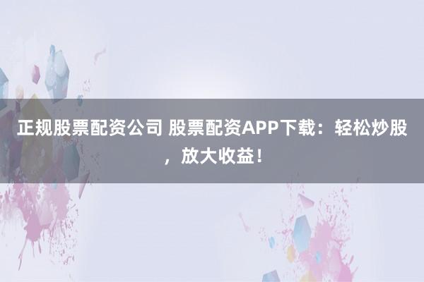 正规股票配资公司 股票配资APP下载：轻松炒股，放大收益！