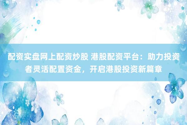 配资实盘网上配资炒股 港股配资平台：助力投资者灵活配置资金，开启港股投资新篇章