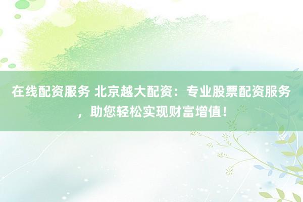 在线配资服务 北京越大配资：专业股票配资服务，助您轻松实现财富增值！