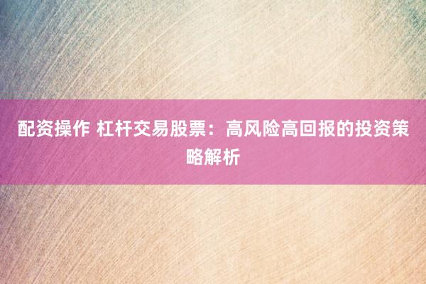 配资操作 杠杆交易股票：高风险高回报的投资策略解析