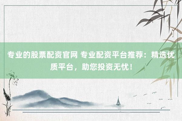 专业的股票配资官网 专业配资平台推荐：精选优质平台，助您投资无忧！