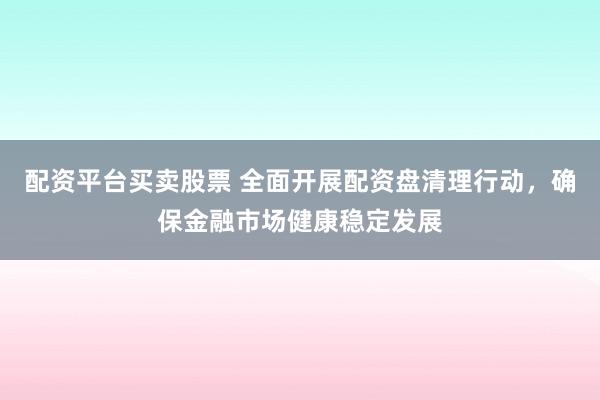 配资平台买卖股票 全面开展配资盘清理行动，确保金融市场健康稳定发展