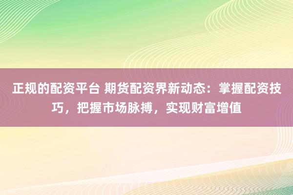 正规的配资平台 期货配资界新动态：掌握配资技巧，把握市场脉搏，实现财富增值