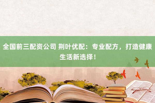 全国前三配资公司 荆叶优配：专业配方，打造健康生活新选择！