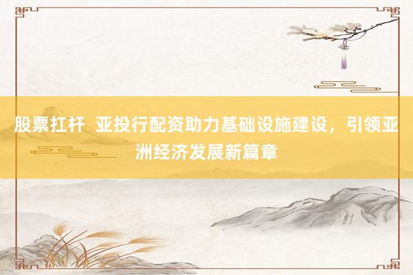 股票扛杆  亚投行配资助力基础设施建设，引领亚洲经济发展新篇章