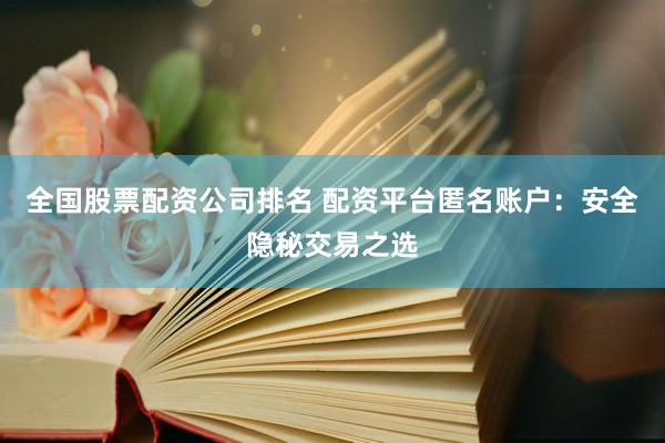 全国股票配资公司排名 配资平台匿名账户：安全隐秘交易之选