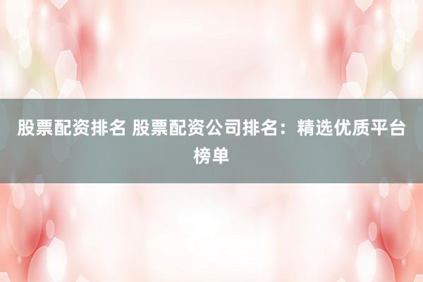 股票配资排名 股票配资公司排名：精选优质平台榜单