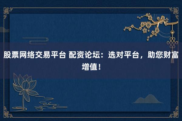 股票网络交易平台 配资论坛：选对平台，助您财富增值！