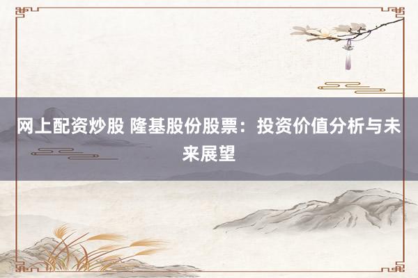 网上配资炒股 隆基股份股票：投资价值分析与未来展望