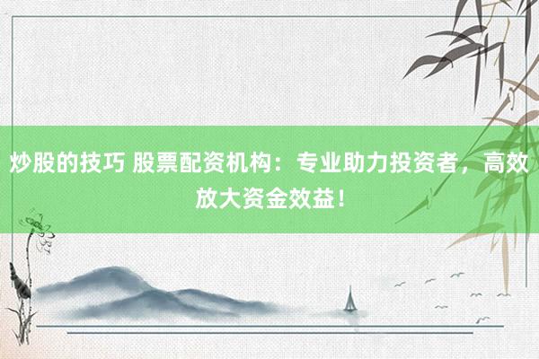 炒股的技巧 股票配资机构：专业助力投资者，高效放大资金效益！